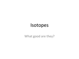 Isotopes
What good are they?
 