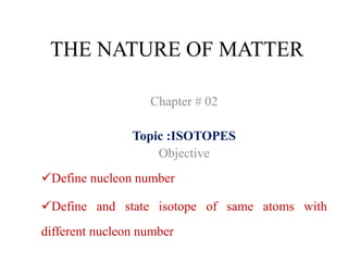 THE NATURE OF MATTER
Chapter # 02
Topic :ISOTOPES
Objective
Define nucleon number
Define and state isotope of same atoms with
different nucleon number
 