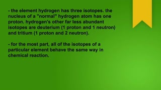 - the element hydrogen has three isotopes. the
nucleus of a "normal" hydrogen atom has one
proton. hydrogen's other far less abundant
isotopes are deuterium (1 proton and 1 neutron)
and tritium (1 proton and 2 neutron).
- for the most part, all of the isotopes of a
particular element behave the same way in
chemical reaction.