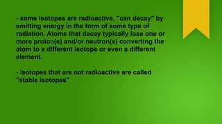 - some isotopes are radioactive, "can decay" by
emitting energy in the form of some type of
radiation. Atoms that decay typically lose one or
more proton(s) and/or neutron(s) converting the
atom to a different isotope or even a different
element.
- isotopes that are not radioactive are called
"stable isotopes"