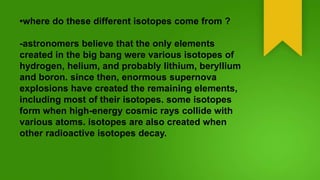 •where do these different isotopes come from ?
-astronomers believe that the only elements
created in the big bang were various isotopes of
hydrogen, helium, and probably lithium, beryllium
and boron. since then, enormous supernova
explosions have created the remaining elements,
including most of their isotopes. some isotopes
form when high-energy cosmic rays collide with
various atoms. isotopes are also created when
other radioactive isotopes decay.