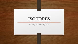 ISOTOPES
What they are and how they behave
 