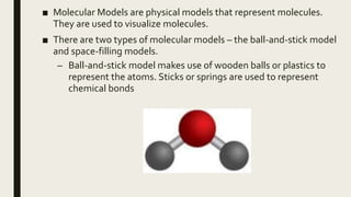 ■ Molecular Models are physical models that represent molecules.
They are used to visualize molecules.
■ There are two types of molecular models – the ball-and-stick model
and space-filling models.
– Ball-and-stick model makes use of wooden balls or plastics to
represent the atoms. Sticks or springs are used to represent
chemical bonds
 