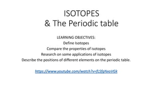 ISOTOPES
& The Periodic table
LEARNING OBJECTIVES:
Define Isotopes
Compare the properties of isotopes
Research on some applications of isotopes
Describe the positions of different elements on the periodic table.
https://www.youtube.com/watch?v=fLSfgNxoVGk
 
