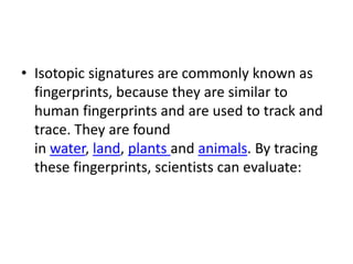 • Isotopic signatures are commonly known as
fingerprints, because they are similar to
human fingerprints and are used to track and
trace. They are found
in water, land, plants and animals. By tracing
these fingerprints, scientists can evaluate:
 