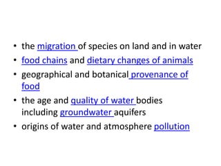 • the migration of species on land and in water
• food chains and dietary changes of animals
• geographical and botanical provenance of
food
• the age and quality of water bodies
including groundwater aquifers
• origins of water and atmosphere pollution
 