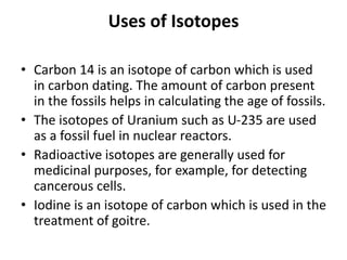 Uses of Isotopes
• Carbon 14 is an isotope of carbon which is used
in carbon dating. The amount of carbon present
in the fossils helps in calculating the age of fossils.
• The isotopes of Uranium such as U-235 are used
as a fossil fuel in nuclear reactors.
• Radioactive isotopes are generally used for
medicinal purposes, for example, for detecting
cancerous cells.
• Iodine is an isotope of carbon which is used in the
treatment of goitre.
 