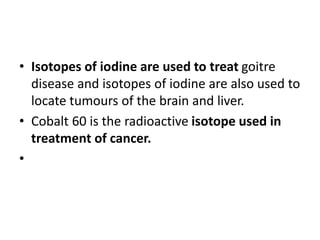 • Isotopes of iodine are used to treat goitre
disease and isotopes of iodine are also used to
locate tumours of the brain and liver.
• Cobalt 60 is the radioactive isotope used in
treatment of cancer.
•
 