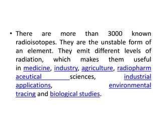 • There are more than 3000 known
radioisotopes. They are the unstable form of
an element. They emit different levels of
radiation, which makes them useful
in medicine, industry, agriculture, radiopharm
aceutical sciences, industrial
applications, environmental
tracing and biological studies.
 
