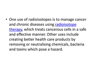 • One use of radioisotopes is to manage cancer
and chronic diseases using radioisotope
therapy, which treats cancerous cells in a safe
and effective manner. Other uses include
creating better health care products by
removing or neutralising chemicals, bacteria
and toxins which pose a hazard.
 