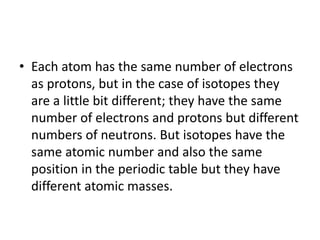 • Each atom has the same number of electrons
as protons, but in the case of isotopes they
are a little bit different; they have the same
number of electrons and protons but different
numbers of neutrons. But isotopes have the
same atomic number and also the same
position in the periodic table but they have
different atomic masses.
 