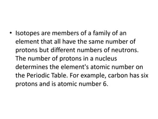 • Isotopes are members of a family of an
element that all have the same number of
protons but different numbers of neutrons.
The number of protons in a nucleus
determines the element's atomic number on
the Periodic Table. For example, carbon has six
protons and is atomic number 6.
 