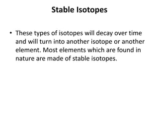 Stable Isotopes
• These types of isotopes will decay over time
and will turn into another isotope or another
element. Most elements which are found in
nature are made of stable isotopes.
 