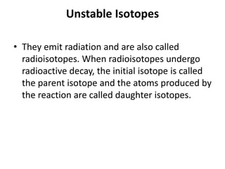 Unstable Isotopes
• They emit radiation and are also called
radioisotopes. When radioisotopes undergo
radioactive decay, the initial isotope is called
the parent isotope and the atoms produced by
the reaction are called daughter isotopes.
 