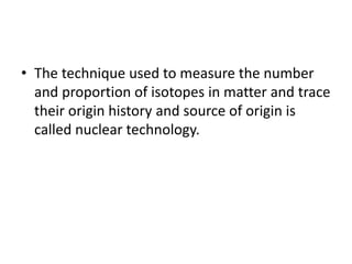 • The technique used to measure the number
and proportion of isotopes in matter and trace
their origin history and source of origin is
called nuclear technology.
 