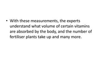 • With these measurements, the experts
understand what volume of certain vitamins
are absorbed by the body, and the number of
fertiliser plants take up and many more.
 