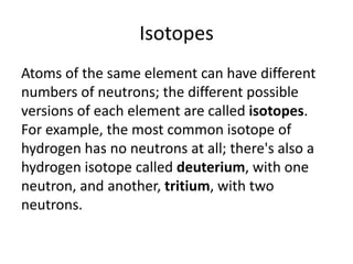 Isotopes
Atoms of the same element can have different
numbers of neutrons; the different possible
versions of each element are called isotopes.
For example, the most common isotope of
hydrogen has no neutrons at all; there's also a
hydrogen isotope called deuterium, with one
neutron, and another, tritium, with two
neutrons.

 