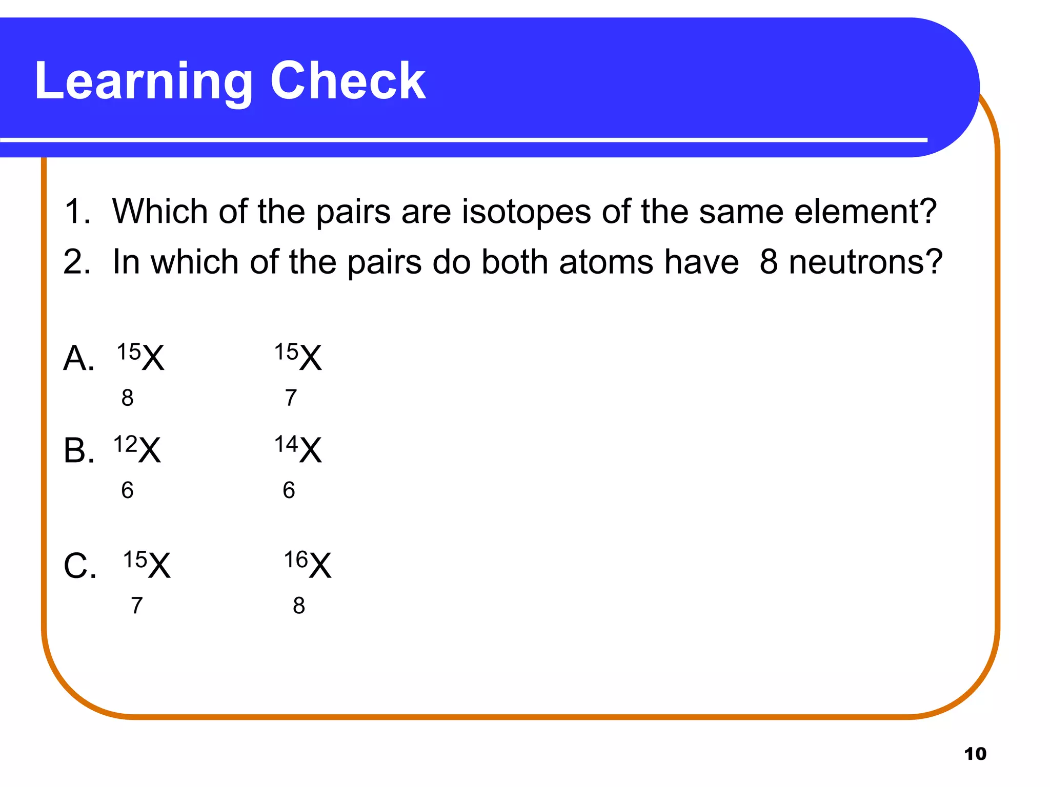 10
Learning Check
1. Which of the pairs are isotopes of the same element?
2. In which of the pairs do both atoms have 8 neutrons?
A. 15X 15X
8 7
B. 12X 14X
6 6
C. 15X 16X
7 8
 