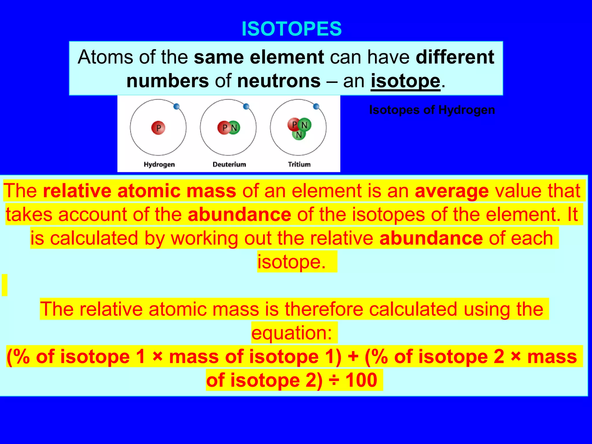 ISOTOPES
Atoms of the same element can have different
numbers of neutrons – an isotope.
The relative atomic mass of an element is an average value that
takes account of the abundance of the isotopes of the element. It
is calculated by working out the relative abundance of each
isotope.
The relative atomic mass is therefore calculated using the
equation:
(% of isotope 1 × mass of isotope 1) + (% of isotope 2 × mass
of isotope 2) ÷ 100
Isotopes of Hydrogen
 