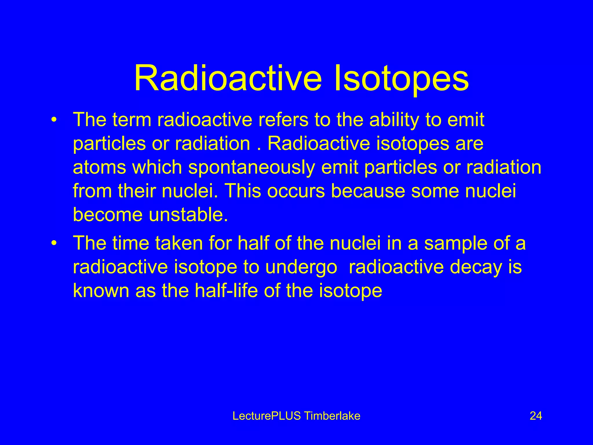 Radioactive Isotopes
• The term radioactive refers to the ability to emit
particles or radiation . Radioactive isotopes are
atoms which spontaneously emit particles or radiation
from their nuclei. This occurs because some nuclei
become unstable.
• The time taken for half of the nuclei in a sample of a
radioactive isotope to undergo radioactive decay is
known as the half-life of the isotope
LecturePLUS Timberlake 24
 