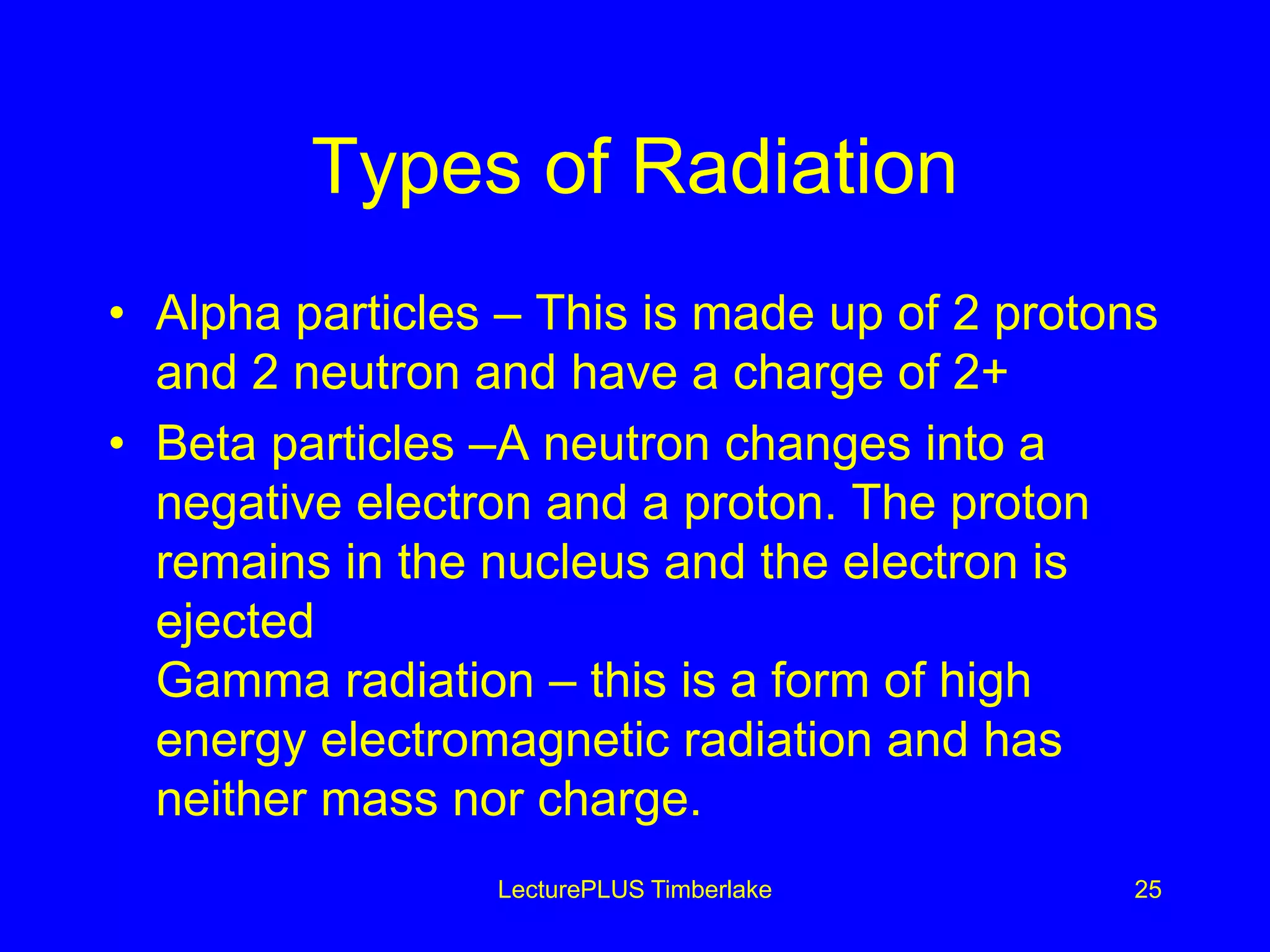 Types of Radiation
• Alpha particles – This is made up of 2 protons
and 2 neutron and have a charge of 2+
• Beta particles –A neutron changes into a
negative electron and a proton. The proton
remains in the nucleus and the electron is
ejected
Gamma radiation – this is a form of high
energy electromagnetic radiation and has
neither mass nor charge.
LecturePLUS Timberlake 25
 