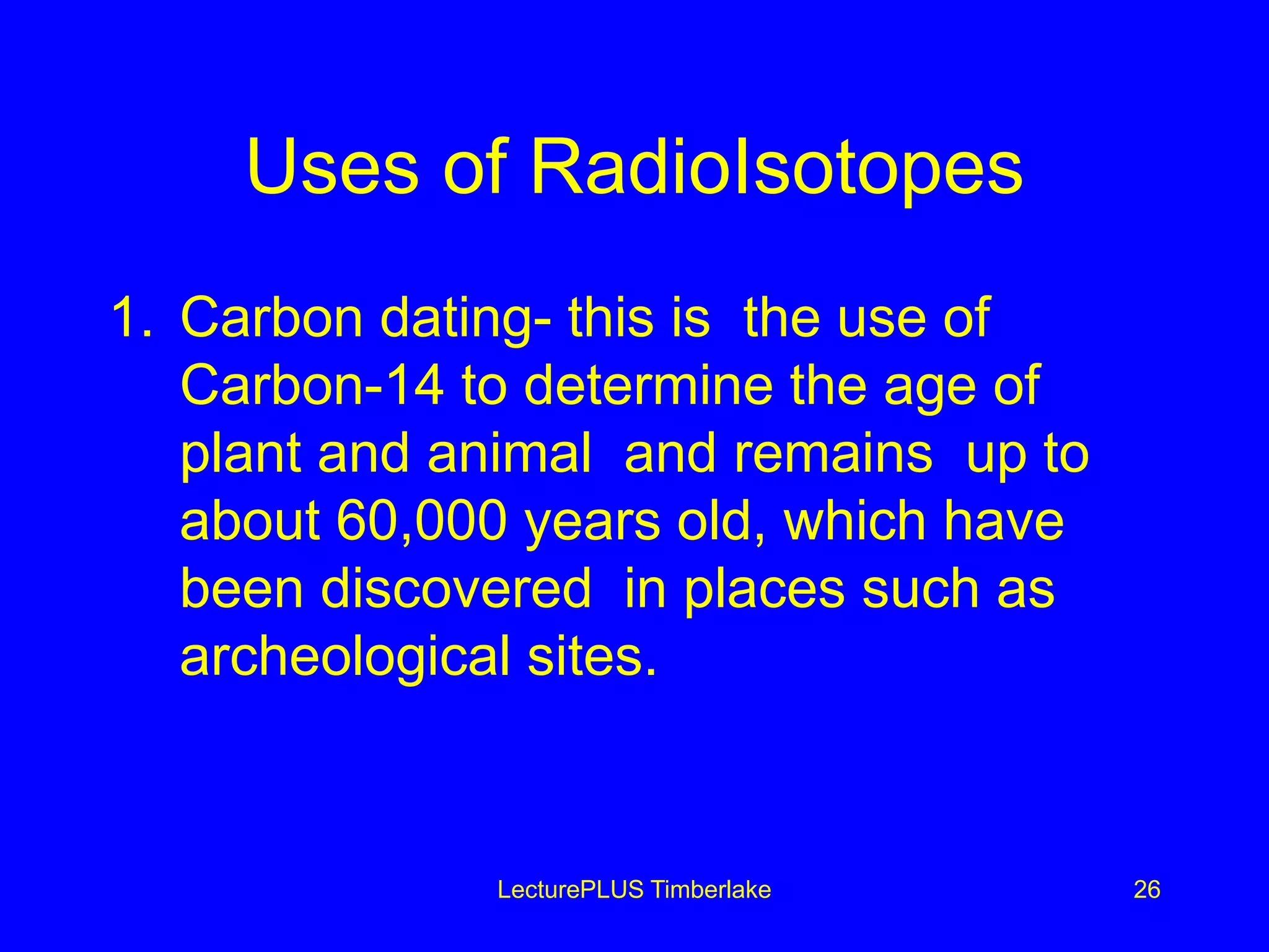 Uses of RadioIsotopes
1. Carbon dating- this is the use of
Carbon-14 to determine the age of
plant and animal and remains up to
about 60,000 years old, which have
been discovered in places such as
archeological sites.
LecturePLUS Timberlake 26
 
