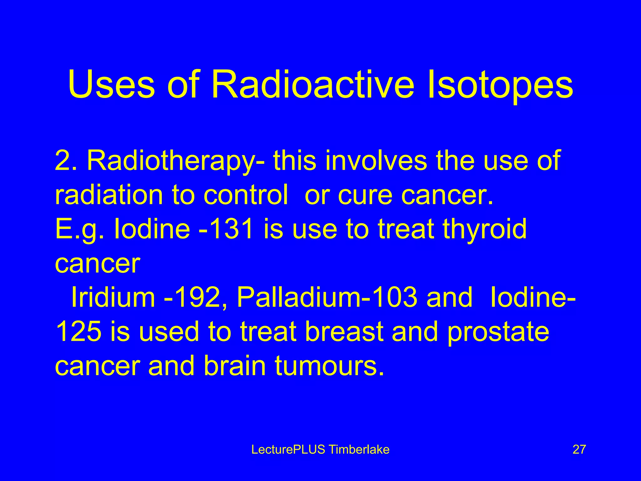 Uses of Radioactive Isotopes
2. Radiotherapy- this involves the use of
radiation to control or cure cancer.
E.g. Iodine -131 is use to treat thyroid
cancer
Iridium -192, Palladium-103 and Iodine-
125 is used to treat breast and prostate
cancer and brain tumours.
LecturePLUS Timberlake 27
 