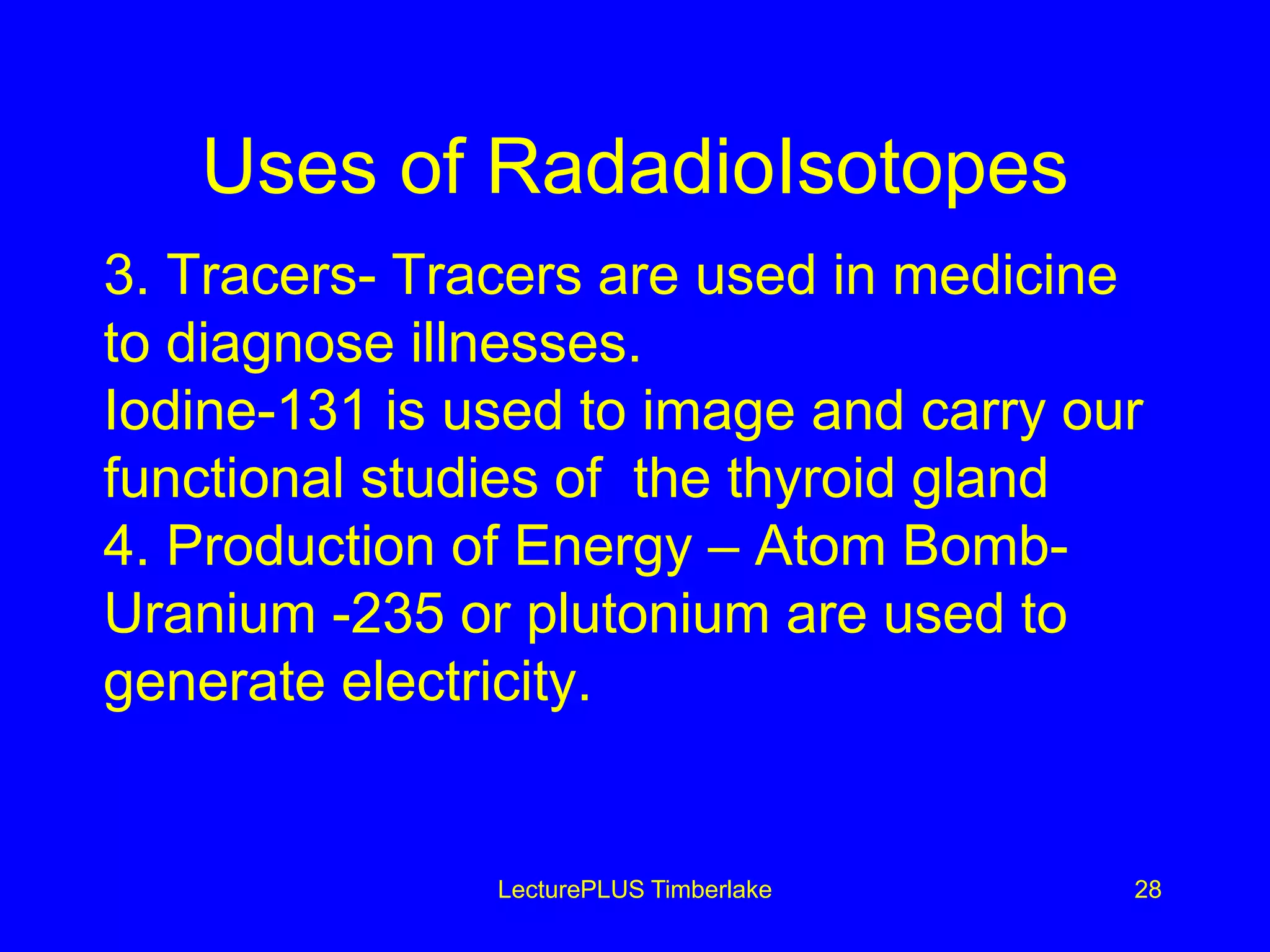 Uses of RadadioIsotopes
3. Tracers- Tracers are used in medicine
to diagnose illnesses.
Iodine-131 is used to image and carry our
functional studies of the thyroid gland
4. Production of Energy – Atom Bomb-
Uranium -235 or plutonium are used to
generate electricity.
LecturePLUS Timberlake 28
 
