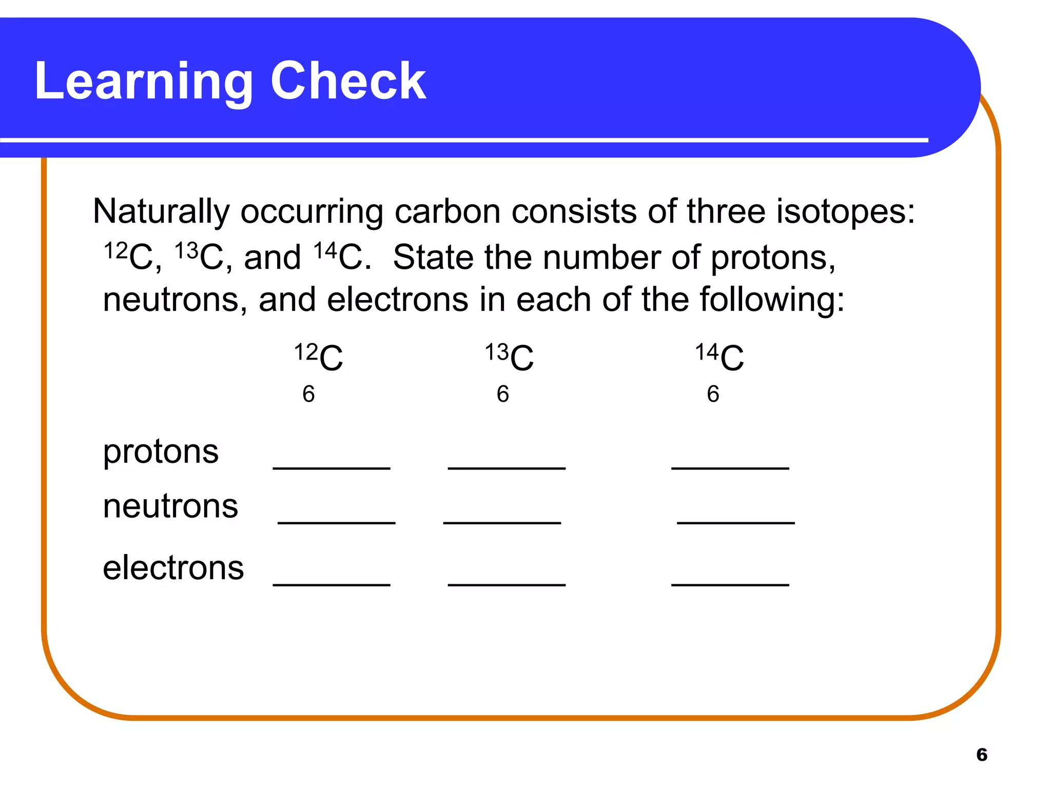 6
Naturally occurring carbon consists of three isotopes:
12C, 13C, and 14C. State the number of protons,
neutrons, and electrons in each of the following:
12C 13C 14C
6 6 6
protons ______ ______ ______
neutrons ______ ______ ______
electrons ______ ______ ______
Learning Check
 