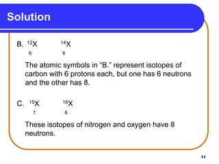 11
Solution
B. 12X 14X
6 6
The atomic symbols in “B.” represent isotopes of
carbon with 6 protons each, but one has 6 neutrons
and the other has 8.
C. 15X 16X
7 8
These isotopes of nitrogen and oxygen have 8
neutrons.
 