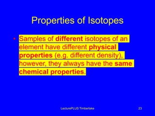 Properties of Isotopes
• Samples of different isotopes of an
element have different physical
properties (e.g. different density),
however, they always have the same
chemical properties.
LecturePLUS Timberlake 23
 