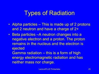 Types of Radiation
• Alpha particles – This is made up of 2 protons
and 2 neutron and have a charge of 2+
• Beta particles –A neutron changes into a
negative electron and a proton. The proton
remains in the nucleus and the electron is
ejected
Gamma radiation – this is a form of high
energy electromagnetic radiation and has
neither mass nor charge.
LecturePLUS Timberlake 25
 