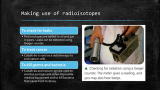Making use of radioisotopes
To check for leaks
• Radioisotopes are added to oil and gas
in pipes. Leaks can be detected using
Geiger counter.
To treat cancer
• Cobalt-60 is used as a radiotherapy to
cure cancer cells
To kill germs and bacteria
• Cobalt-60 and cesium-137 are used to
sterilize syringes and other disposable
medical equipment and to kill bacteria
that cause food to decay.
 