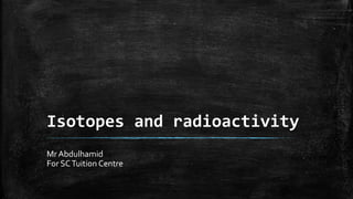 Isotopes and radioactivity
Mr Abdulhamid
For SCTuition Centre
 