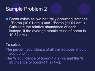 Sample Problem 2
 Boron exists as two naturally occurring isotopes:
10Boron (10.01 amu) and 11Boron (11.01 amu).
Calculate the relative abundance of each
isotope, if the average atomic mass of boron is
10.81 amu.
To solve:
The percent abundance of all the isotopes should
add up to 1.
The % abundance of boron-10 is (x), and the %
abundance of boron-11 is (1-x).
 