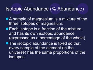 Isotopic Abundance (% Abundance)
A sample of magnesium is a mixture of the
three isotopes of magnesium.
Each isotope is a fraction of the mixture,
and has its own isotopic abundance
(expressed as a percentage of the whole).
The isotopic abundance is fixed so that
every sample of the element (in the
universe) has the same proportions of the
isotopes.
 