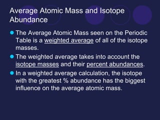 Average Atomic Mass and Isotope
Abundance
 The Average Atomic Mass seen on the Periodic
Table is a weighted average of all of the isotope
masses.
 The weighted average takes into account the
isotope masses and their percent abundances.
 In a weighted average calculation, the isotope
with the greatest % abundance has the biggest
influence on the average atomic mass.
 
