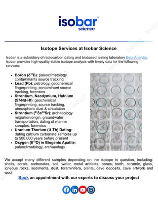 Isotope Services at Isobar Science
Isobar is a subsidiary of radiocarbon dating and biobased testing laboratory Beta Analytic.
Isobar provides high-quality stable isotope analysis with timely data for the following
services:
Boron (δ11
B): paleoclimatology,
contaminants source tracking
Lead (Pb): petrology, geochemical
fingerprinting, contaminant source
tracking, forensics
Strontium, Neodymium, Hafnium
(Sf-Nd-Hf): geochemical
fingerprinting, source tracking,
atmospheric dust & circulation
Strontium (87
Sr/86
Sr): archaeology
migration/origin, groundwater
transportation, dating of marine
samples, forensics
Uranium-Thorium (U-Th) Dating:
dating calcium carbonate samples up
to 500,000 years before present
Oxygen (δ18
O) in Biogenic Apatite:
paleoclimatology, archaeology
We accept many different samples depending on the isotope in question, including:
shells, corals, carbonates, soil, water, metal artifacts, bones, teeth, ceramic, glass,
igneous rocks, sediments, dust, foraminifera, plants, cave deposits, cave artwork and
wool
Book an appointment with our experts to discuss your project
 