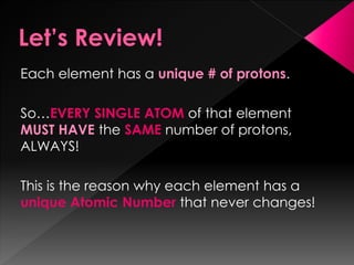 Each element has a unique # of protons.
So…EVERY SINGLE ATOM of that element
MUST HAVE the SAME number of protons,
ALWAYS!
This is the reason why each element has a
unique Atomic Number that never changes!
 