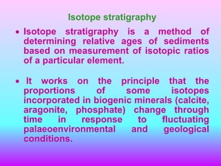 Isotope stratigraphy
 Isotope stratigraphy is a method of
determining relative ages of sediments
based on measurement of isotopic ratios
of a particular element.
 It works on the principle that the
proportions of some isotopes
incorporated in biogenic minerals (calcite,
aragonite, phosphate) change through
time in response to fluctuating
palaeoenvironmental and geological
conditions.
 