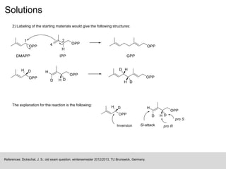 Solutions
2) Labeling of the starting materials would give the following structures:
References: Dickschat, J. S.; old exam question, wintersemester 2012/2013, TU Brunswick, Germany.
The explanation for the reaction is the following:
 