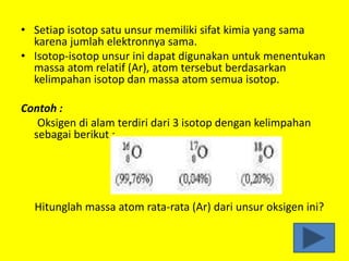 • Setiap isotop satu unsur memiliki sifat kimia yang sama
karena jumlah elektronnya sama.
• Isotop-isotop unsur ini dapat digunakan untuk menentukan
massa atom relatif (Ar), atom tersebut berdasarkan
kelimpahan isotop dan massa atom semua isotop.
Contoh :
Oksigen di alam terdiri dari 3 isotop dengan kelimpahan
sebagai berikut :
Hitunglah massa atom rata-rata (Ar) dari unsur oksigen ini?
 