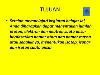 TUJUAN
• Setelah mempelajari kegiatan belajar ini,
Anda diharapkan dapat menentukan jumlah
proton, elektron dan neutron suatu unsur
berdasarkan nomor atom dan nomor massa
atau sebaliknya, menentukan isotop, isobar
dan isoton suatu unsur
 