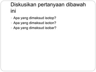 Diskusikan pertanyaan dibawah
ini
 Apa yang dimaksud isotop?
 Apa yang dimaksud isoton?
 Apa yang dimaksud isobar?
 
