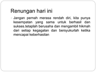 Renungan hari ini
 Jangan pernah merasa rendah diri, kita punya
kesempatan yang sama untuk berhasil dan
sukses.tetaplah berusaha dan mengambil hikmah
dari setiap kegagalan dan bersyukurlah ketika
mencapai keberhasilan
 