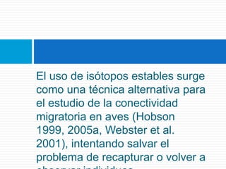 El uso de isótopos estables surge como una técnica alternativa para el estudio de la conectividad migratoria en aves (Hobson 1999, 2005a, Webster et al. 2001), intentando salvar el problema de recapturar o volver a observar individuos.