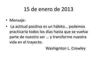 15 de enero de 2013
• Mensaje:
• La actitud positiva es un hábito… podemos
  practicarla todos los días hasta que se vuelva
  parte de nuestro ser … y transforme nuestra
  vida en el trayecto.
                        Washignton L. Crowley
 