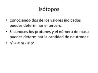 Isótopos
• Conociendo dos de los valores indicados
  puedes determinar el tercero.
• Si conoces los protones y el número de masa
  puedes determinar la cantidad de neutrones:
• n0 = # m - # p+
 
