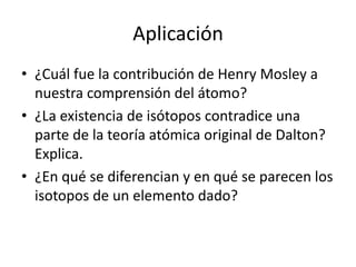 Aplicación
• ¿Cuál fue la contribución de Henry Mosley a
  nuestra comprensión del átomo?
• ¿La existencia de isótopos contradice una
  parte de la teoría atómica original de Dalton?
  Explica.
• ¿En qué se diferencian y en qué se parecen los
  isotopos de un elemento dado?
 