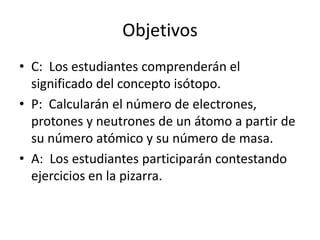 Objetivos
• C: Los estudiantes comprenderán el
  significado del concepto isótopo.
• P: Calcularán el número de electrones,
  protones y neutrones de un átomo a partir de
  su número atómico y su número de masa.
• A: Los estudiantes participarán contestando
  ejercicios en la pizarra.
 